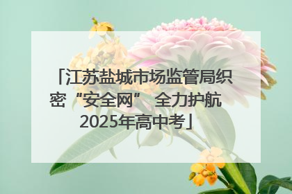 江苏盐城市场监管局织密“安全网” 全力护航2025年高中考