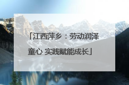 江西萍乡：劳动润泽童心 实践赋能成长