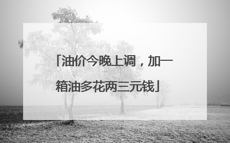 油价今晚上调，加一箱油多花两三元钱