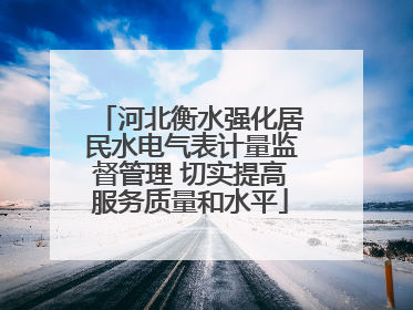 河北衡水强化居民水电气表计量监督管理 切实提高服务质量和水平