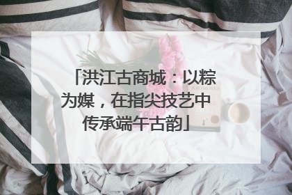 洪江古商城：以粽为媒，在指尖技艺中传承端午古韵