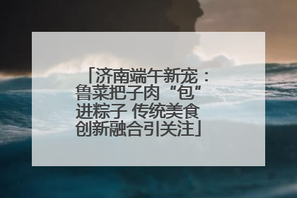 济南端午新宠：鲁菜把子肉“包”进粽子 传统美食创新融合引关注