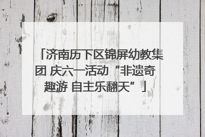 济南历下区锦屏幼教集团 庆六一活动“非遗奇趣游 自主乐翻天”