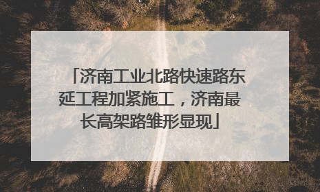 济南工业北路快速路东延工程加紧施工，济南最长高架路雏形显现