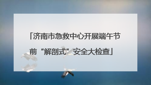 济南市急救中心开展端午节前“解剖式”安全大检查