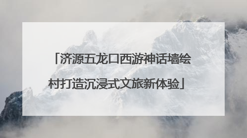 济源五龙口西游神话墙绘村打造沉浸式文旅新体验