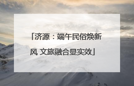济源：端午民俗焕新风 文旅融合显实效