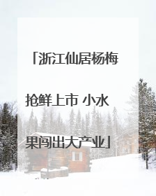浙江仙居杨梅抢鲜上市 小水果闯出大产业