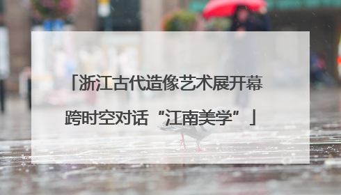 浙江古代造像艺术展开幕 跨时空对话“江南美学”