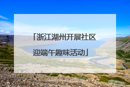 浙江湖州开展社区迎端午趣味活动