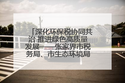 深化环保税协同共治 推进绿色高质量发展——张家界市税务局、市生态环境局签署合作备忘录