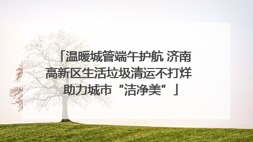 温暖城管端午护航 济南高新区生活垃圾清运不打烊 助力城市“洁净美”
