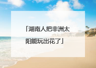 湖南人把非洲太阳能玩出花了