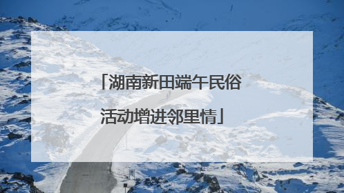 湖南新田端午民俗活动增进邻里情
