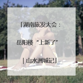 湖南旅发大会：岳阳楼“上新了”｜山水洲城记