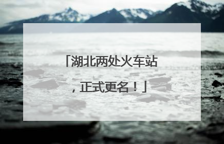 湖北两处火车站，正式更名！