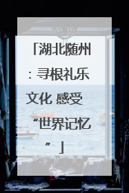 湖北随州：寻根礼乐文化 感受“世界记忆”