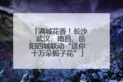 满城花香！长沙、武汉、南昌、岳阳四城联动“送你十万朵栀子花”