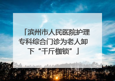 滨州市人民医院护理专科综合门诊为老人卸下“千斤枷锁”