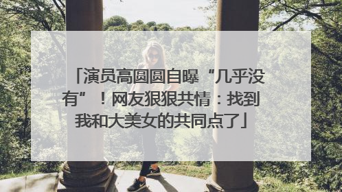 演员高圆圆自曝“几乎没有”！网友狠狠共情：找到我和大美女的共同点了