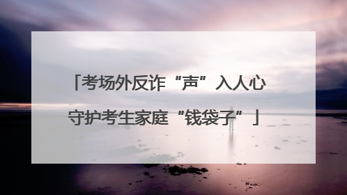 考场外反诈“声”入人心 守护考生家庭“钱袋子”