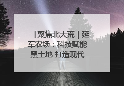 聚焦北大荒｜延军农场：科技赋能黑土地 打造现代农业“智慧芯”