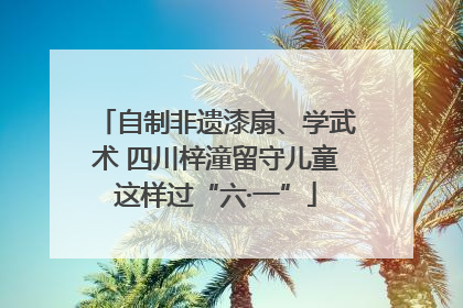 自制非遗漆扇、学武术 四川梓潼留守儿童这样过“六·一”