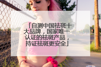自测中国祛斑十大品牌，国家唯一认证的祛斑产品，持证祛斑更安全