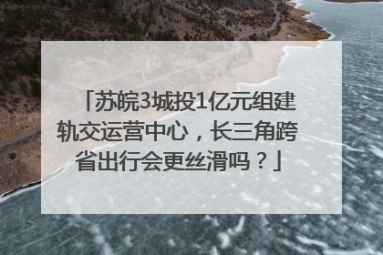 苏皖3城投1亿元组建轨交运营中心，长三角跨省出行会更丝滑吗？