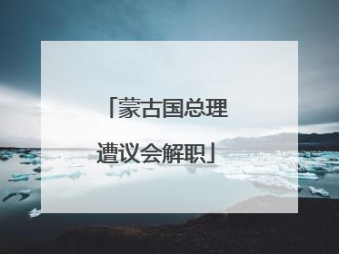 蒙古国总理遭议会解职