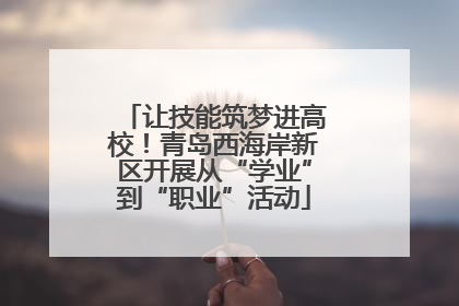 让技能筑梦进高校！青岛西海岸新区开展从“学业”到“职业”活动