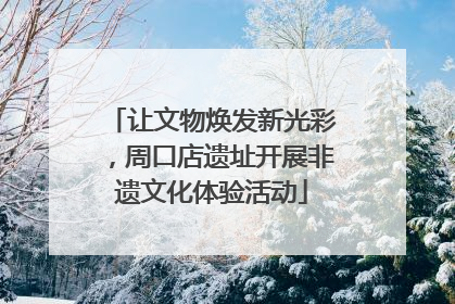 让文物焕发新光彩，周口店遗址开展非遗文化体验活动