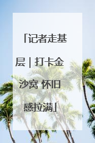 记者走基层｜打卡金沙窝 怀旧感拉满