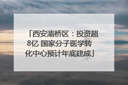 西安灞桥区：投资超8亿 国家分子医学转化中心预计年底建成