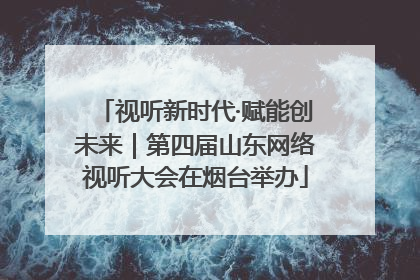 视听新时代·赋能创未来｜第四届山东网络视听大会在烟台举办