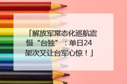 解放军常态化巡航震慑“台独”：单日24架次又让台军心惊！