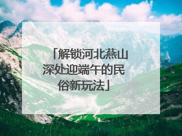 解锁河北燕山深处迎端午的民俗新玩法