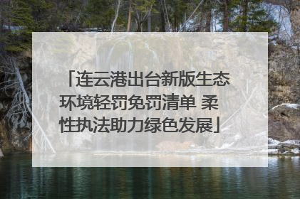 连云港出台新版生态环境轻罚免罚清单 柔性执法助力绿色发展