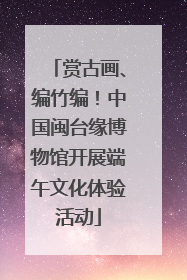 赏古画、编竹编！中国闽台缘博物馆开展端午文化体验活动