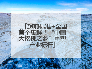 超前标准+全国首个集群！“中国大樱桃之乡”重塑产业标杆
