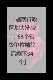越南行政区划大洗牌，63个省级单位精简后剩下34个