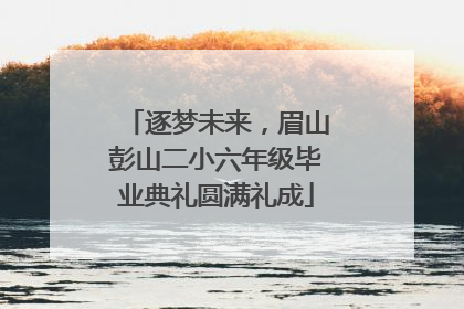 逐梦未来，眉山彭山二小六年级毕业典礼圆满礼成