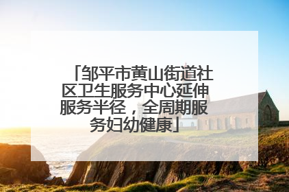 邹平市黄山街道社区卫生服务中心延伸服务半径，全周期服务妇幼健康