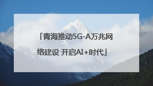 青海推动5G-A万兆网络建设 开启AI+时代
