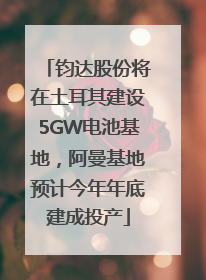 钧达股份将在土耳其建设5GW电池基地，阿曼基地预计今年年底建成投产