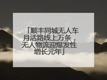 顺丰同城无人车月活路线上万条，无人物流迎爆发性增长元年