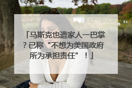 马斯克也遭家人一巴掌？已称“不想为美国政府所为承担责任”！