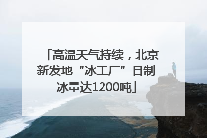 高温天气持续，北京新发地“冰工厂”日制冰量达1200吨