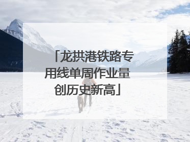 龙拱港铁路专用线单周作业量创历史新高