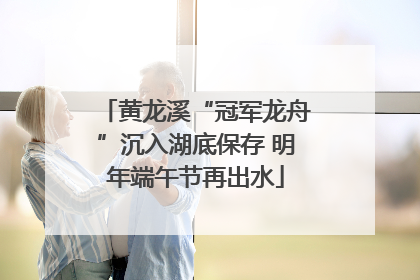 黄龙溪“冠军龙舟”沉入湖底保存 明年端午节再出水